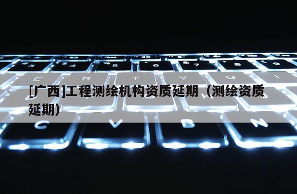 [廣西]工程測(cè)繪機(jī)構(gòu)資質(zhì)延期（測(cè)繪資質(zhì) 延期）