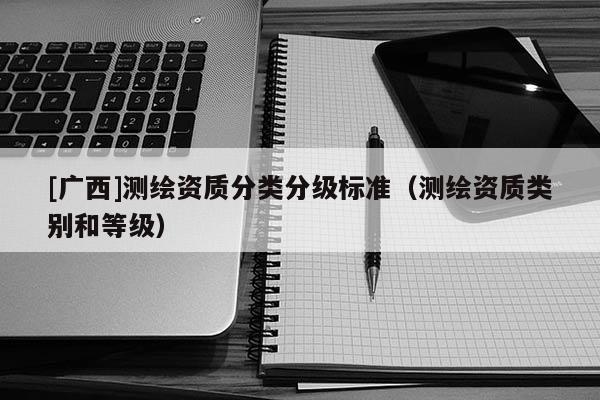 [廣西]測繪資質(zhì)分類分級標(biāo)準(zhǔn)（測繪資質(zhì)類別和等級）