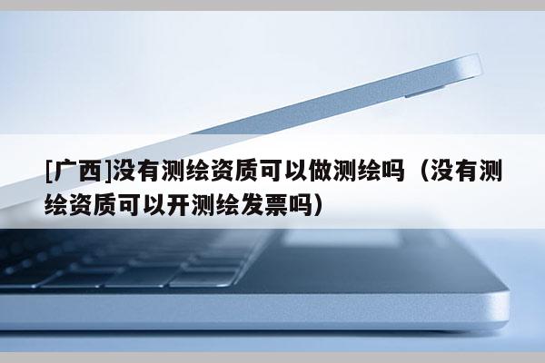 [廣西]沒有測繪資質(zhì)可以做測繪嗎（沒有測繪資質(zhì)可以開測繪發(fā)票嗎）