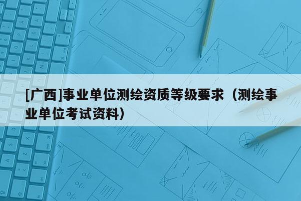 [廣西]事業(yè)單位測繪資質(zhì)等級要求（測繪事業(yè)單位考試資料）