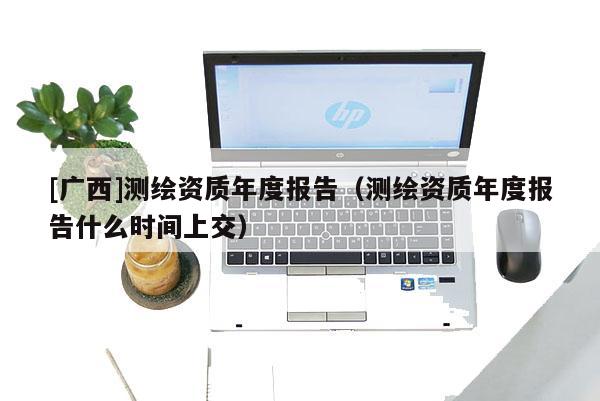 [廣西]測(cè)繪資質(zhì)年度報(bào)告（測(cè)繪資質(zhì)年度報(bào)告什么時(shí)間上交）