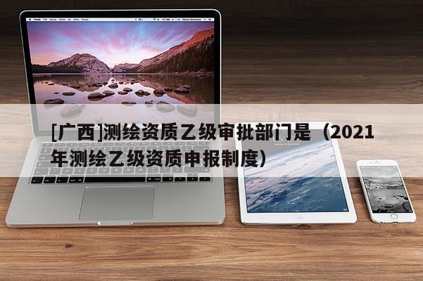 [廣西]測繪資質(zhì)乙級審批部門是（2021年測繪乙級資質(zhì)申報制度）