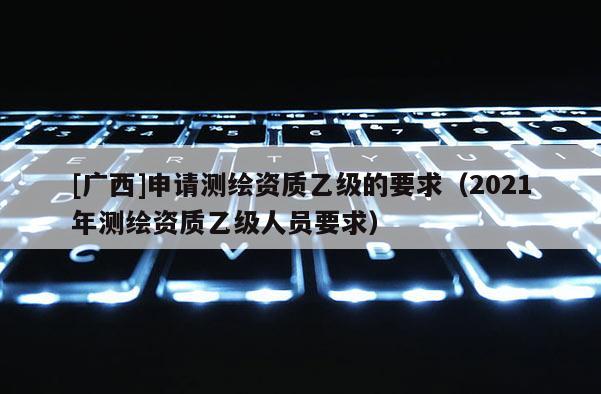 [廣西]申請測繪資質(zhì)乙級的要求（2021年測繪資質(zhì)乙級人員要求）