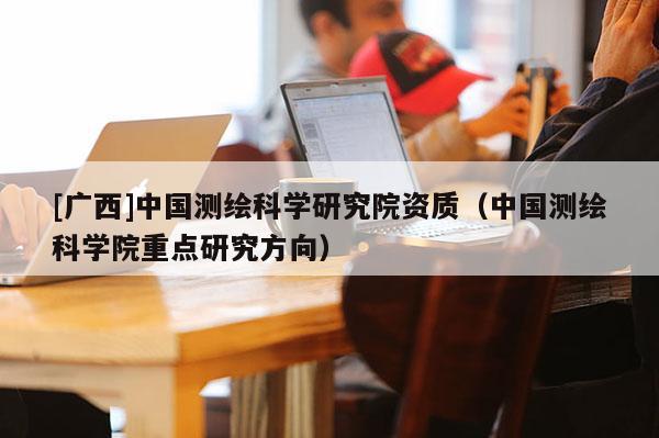 [廣西]中國測繪科學(xué)研究院資質(zhì)（中國測繪科學(xué)院重點研究方向）