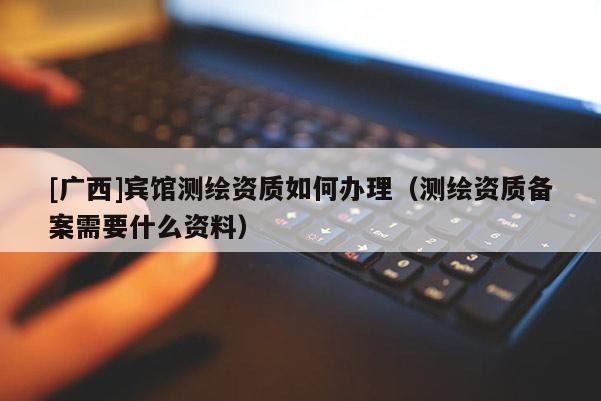 [廣西]賓館測繪資質(zhì)如何辦理（測繪資質(zhì)備案需要什么資料）