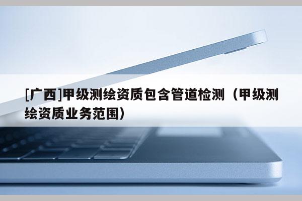 [廣西]甲級(jí)測(cè)繪資質(zhì)包含管道檢測(cè)（甲級(jí)測(cè)繪資質(zhì)業(yè)務(wù)范圍）
