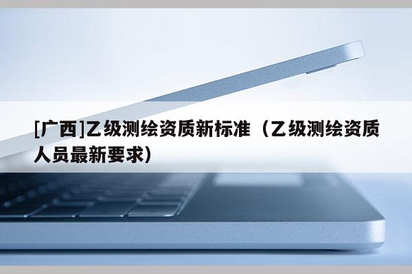 [廣西]乙級(jí)測(cè)繪資質(zhì)新標(biāo)準(zhǔn)（乙級(jí)測(cè)繪資質(zhì)人員最新要求）