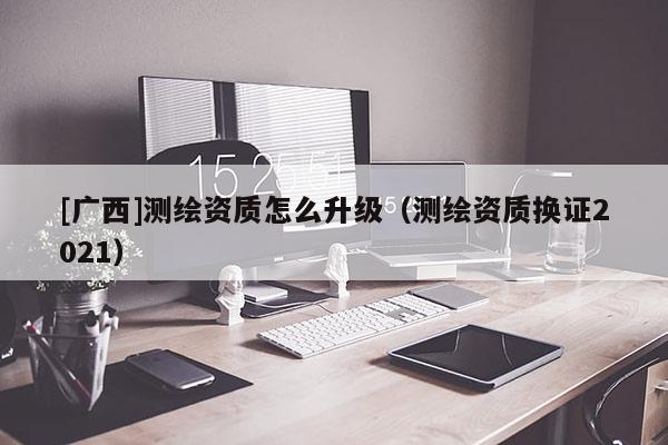 [廣西]測繪資質(zhì)怎么升級（測繪資質(zhì)換證2021）