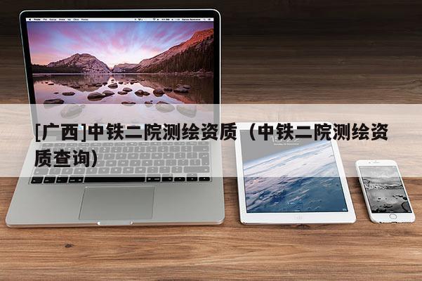 [廣西]中鐵二院測繪資質(zhì)（中鐵二院測繪資質(zhì)查詢）
