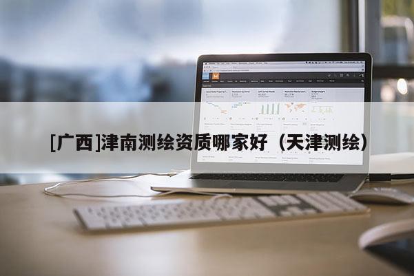 [廣西]津南測繪資質(zhì)哪家好（天津測繪）