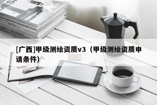 [廣西]甲級測繪資質(zhì)v3（甲級測繪資質(zhì)申請條件）
