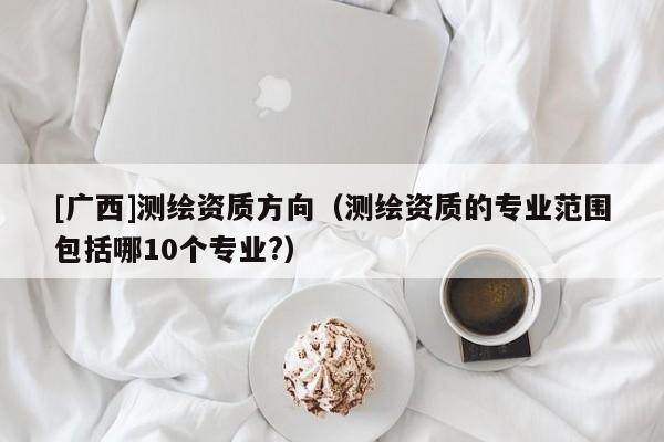[廣西]測繪資質(zhì)方向（測繪資質(zhì)的專業(yè)范圍包括哪10個(gè)專業(yè)?）