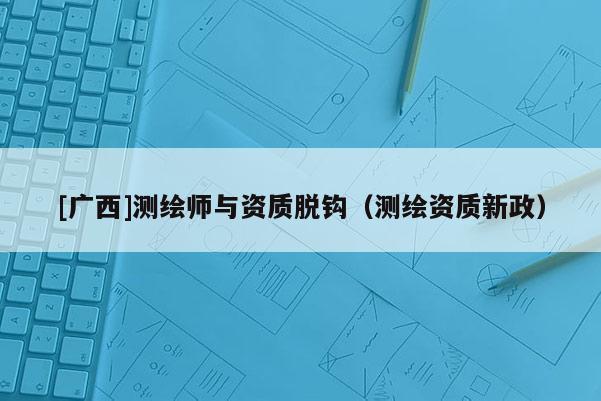 [廣西]測繪師與資質(zhì)脫鉤（測繪資質(zhì)新政）