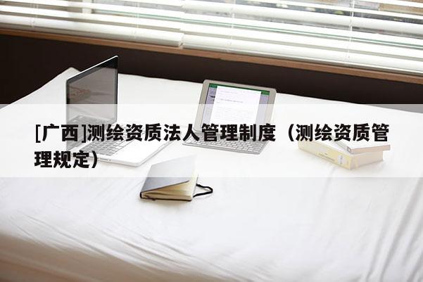 [廣西]測(cè)繪資質(zhì)法人管理制度（測(cè)繪資質(zhì)管理規(guī)定）