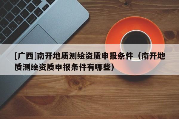 [廣西]南開(kāi)地質(zhì)測(cè)繪資質(zhì)申報(bào)條件（南開(kāi)地質(zhì)測(cè)繪資質(zhì)申報(bào)條件有哪些）