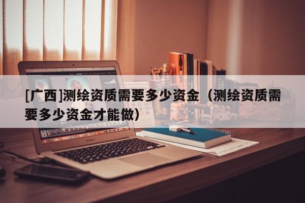 [廣西]測繪資質(zhì)需要多少資金（測繪資質(zhì)需要多少資金才能做）