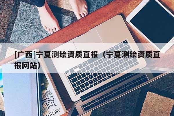 [廣西]寧夏測繪資質(zhì)直報（寧夏測繪資質(zhì)直報網(wǎng)站）