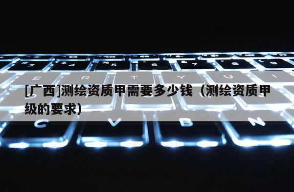 [廣西]測(cè)繪資質(zhì)甲需要多少錢（測(cè)繪資質(zhì)甲級(jí)的要求）