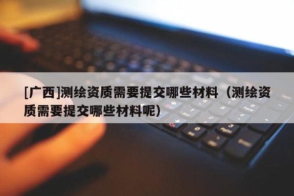 [廣西]測繪資質(zhì)需要提交哪些材料（測繪資質(zhì)需要提交哪些材料呢）