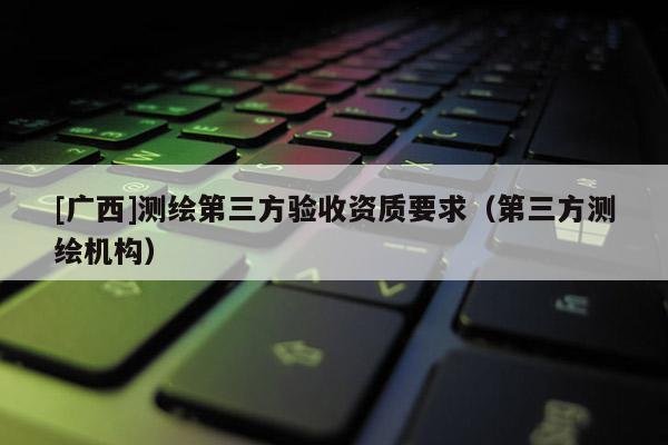 [廣西]測繪第三方驗(yàn)收資質(zhì)要求（第三方測繪機(jī)構(gòu)）