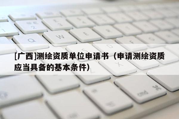 [廣西]測繪資質(zhì)單位申請書（申請測繪資質(zhì)應(yīng)當具備的基本條件）