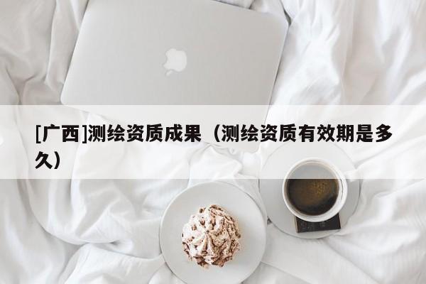 [廣西]測繪資質成果（測繪資質有效期是多久）