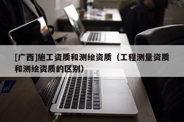 [廣西]施工資質(zhì)和測繪資質(zhì)（工程測量資質(zhì)和測繪資質(zhì)的區(qū)別）