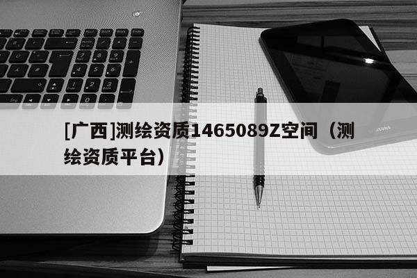 [廣西]測繪資質(zhì)1465089Z空間（測繪資質(zhì)平臺）