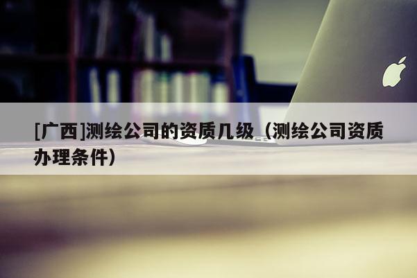 [廣西]測繪公司的資質(zhì)幾級（測繪公司資質(zhì)辦理條件）