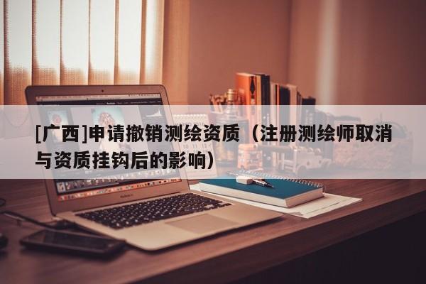 [廣西]申請撤銷測繪資質(zhì)（注冊測繪師取消與資質(zhì)掛鉤后的影響）