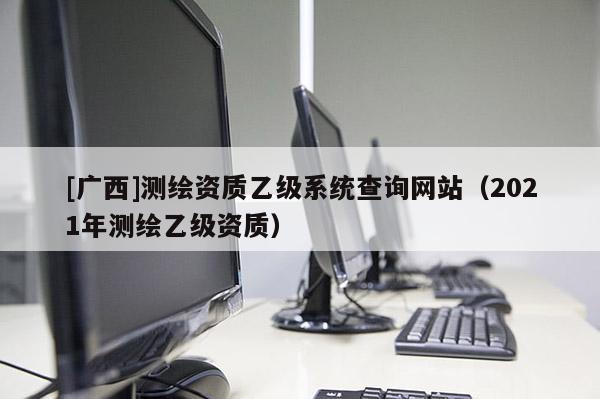 [廣西]測繪資質(zhì)乙級系統(tǒng)查詢網(wǎng)站（2021年測繪乙級資質(zhì)）