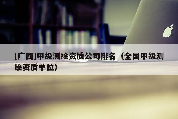 [廣西]甲級測繪資質(zhì)公司排名（全國甲級測繪資質(zhì)單位）