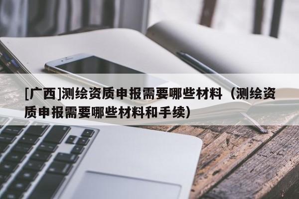 [廣西]測繪資質(zhì)申報需要哪些材料（測繪資質(zhì)申報需要哪些材料和手續(xù)）