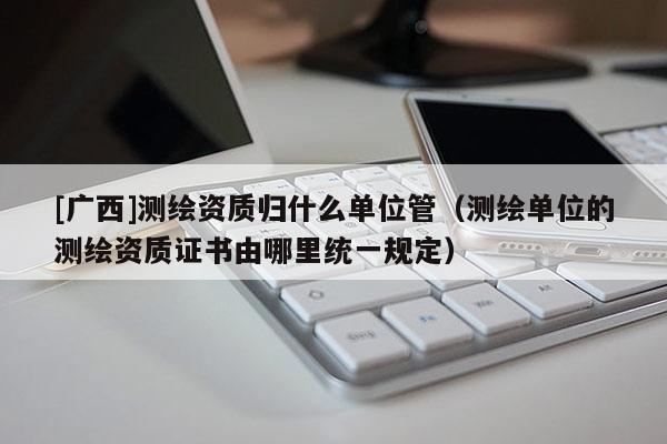 [廣西]測(cè)繪資質(zhì)歸什么單位管（測(cè)繪單位的測(cè)繪資質(zhì)證書由哪里統(tǒng)一規(guī)定）
