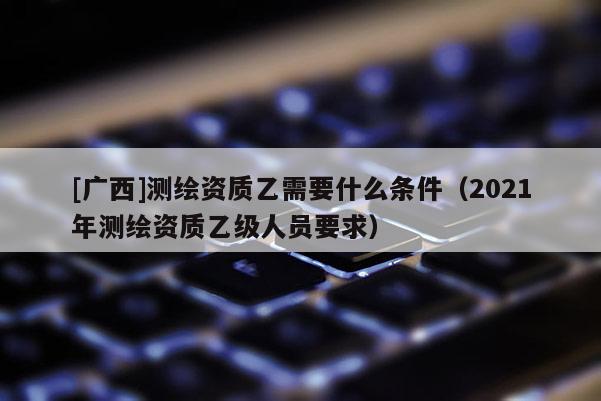 [廣西]測繪資質(zhì)乙需要什么條件（2021年測繪資質(zhì)乙級人員要求）