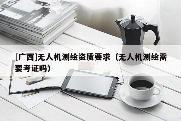 [廣西]無人機測繪資質(zhì)要求（無人機測繪需要考證嗎）