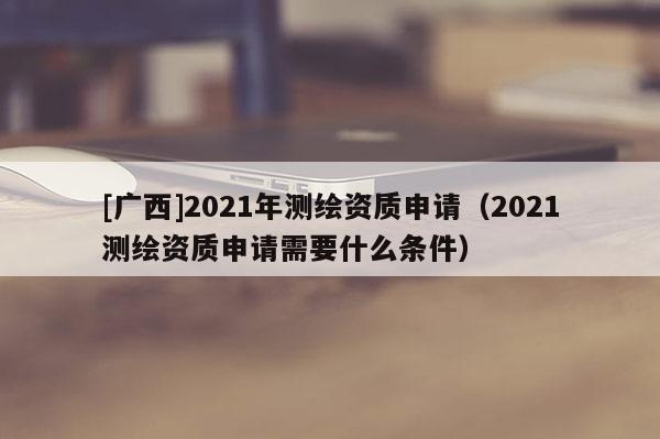 [廣西]2021年測(cè)繪資質(zhì)申請(qǐng)（2021測(cè)繪資質(zhì)申請(qǐng)需要什么條件）