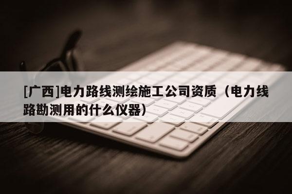 [廣西]電力路線測(cè)繪施工公司資質(zhì)（電力線路勘測(cè)用的什么儀器）
