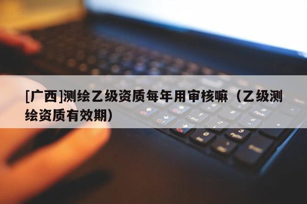 [廣西]測繪乙級資質(zhì)每年用審核嘛（乙級測繪資質(zhì)有效期）