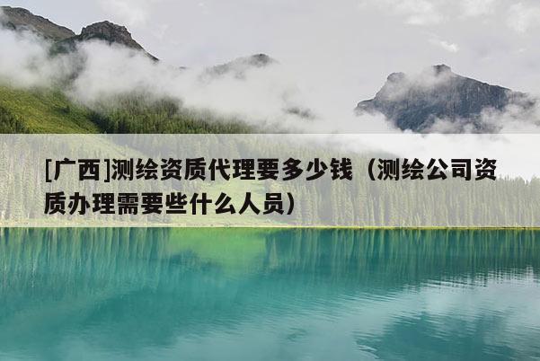 [廣西]測繪資質代理要多少錢（測繪公司資質辦理需要些什么人員）