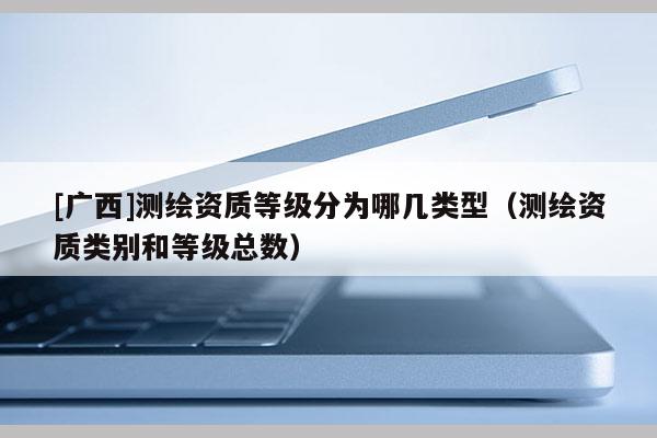[廣西]測繪資質(zhì)等級分為哪幾類型（測繪資質(zhì)類別和等級總數(shù)）