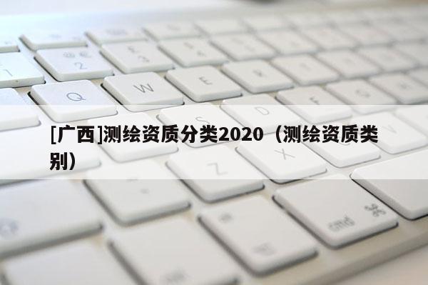 [廣西]測(cè)繪資質(zhì)分類(lèi)2020（測(cè)繪資質(zhì)類(lèi)別）