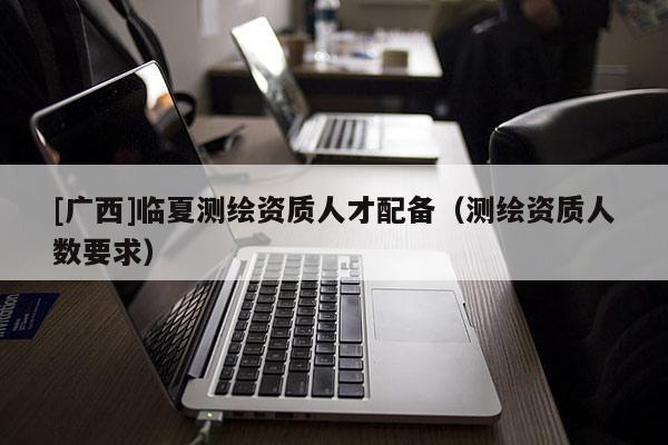 [廣西]臨夏測繪資質人才配備（測繪資質人數(shù)要求）