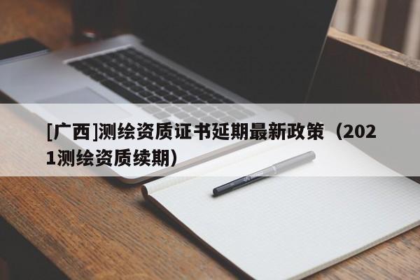 [廣西]測(cè)繪資質(zhì)證書(shū)延期最新政策（2021測(cè)繪資質(zhì)續(xù)期）