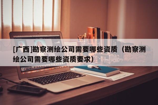 [廣西]勘察測(cè)繪公司需要哪些資質(zhì)（勘察測(cè)繪公司需要哪些資質(zhì)要求）