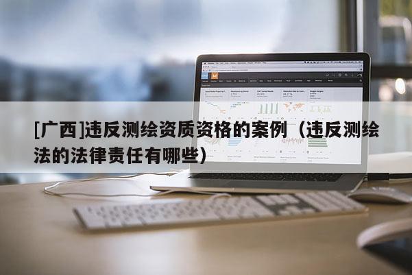 [廣西]違反測(cè)繪資質(zhì)資格的案例（違反測(cè)繪法的法律責(zé)任有哪些）