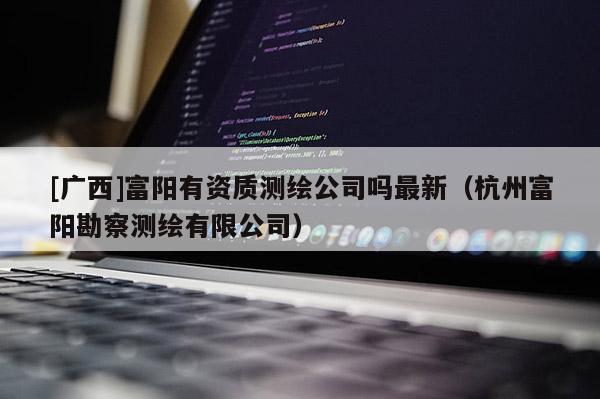 [廣西]富陽有資質(zhì)測繪公司嗎最新（杭州富陽勘察測繪有限公司）