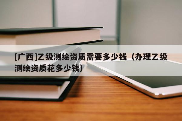 [廣西]乙級測繪資質(zhì)需要多少錢（辦理乙級測繪資質(zhì)花多少錢）