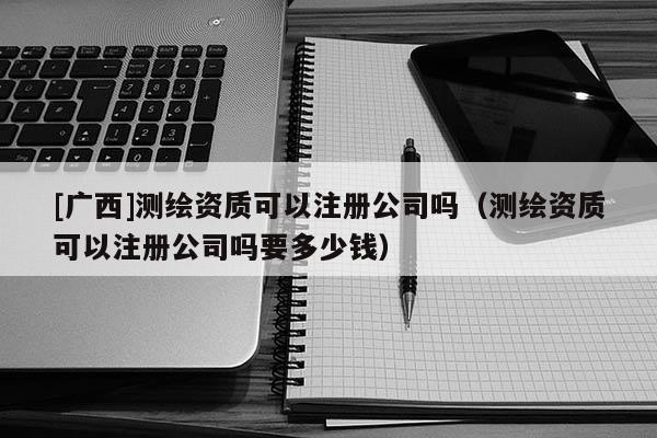 [廣西]測(cè)繪資質(zhì)可以注冊(cè)公司嗎（測(cè)繪資質(zhì)可以注冊(cè)公司嗎要多少錢）