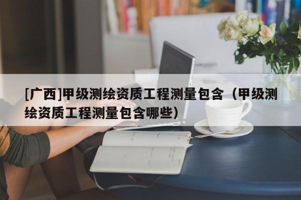 [廣西]甲級測繪資質工程測量包含（甲級測繪資質工程測量包含哪些）